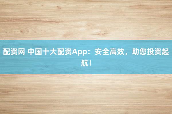配资网 中国十大配资App：安全高效，助您投资起航！
