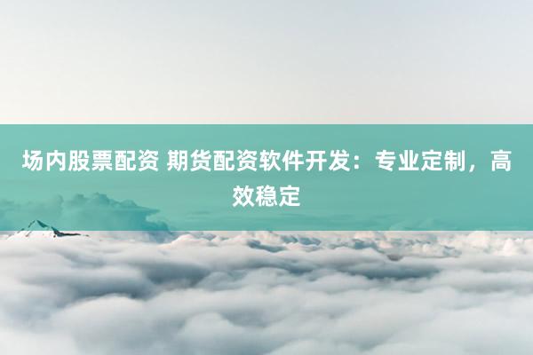 场内股票配资 期货配资软件开发：专业定制，高效稳定