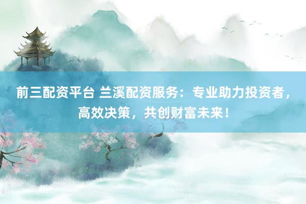 前三配资平台 兰溪配资服务：专业助力投资者，高效决策，共创财富未来！