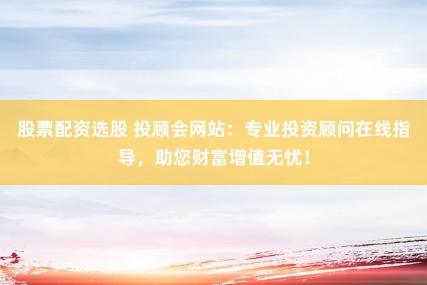 股票配资选股 投顾会网站：专业投资顾问在线指导，助您财富增值无忧！