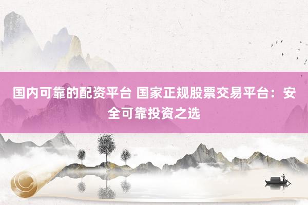 国内可靠的配资平台 国家正规股票交易平台：安全可靠投资之选