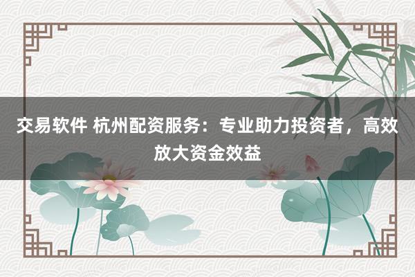 交易软件 杭州配资服务：专业助力投资者，高效放大资金效益