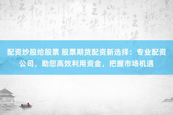 配资炒股给股票 股票期货配资新选择：专业配资公司，助您高效利用资金，把握市场机遇