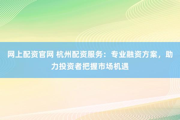 网上配资官网 杭州配资服务：专业融资方案，助力投资者把握市场机遇