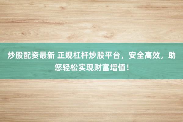 炒股配资最新 正规杠杆炒股平台，安全高效，助您轻松实现财富增值！