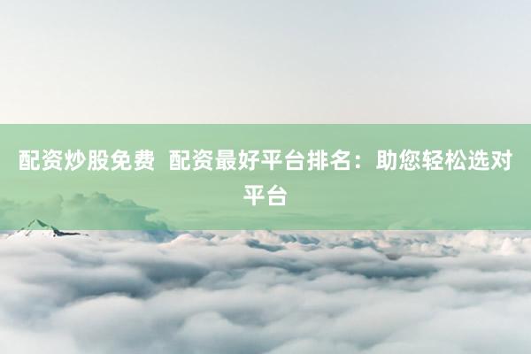 配资炒股免费  配资最好平台排名：助您轻松选对平台