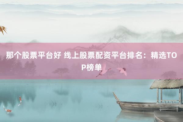 那个股票平台好 线上股票配资平台排名：精选TOP榜单