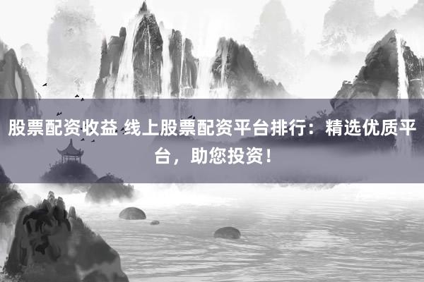 股票配资收益 线上股票配资平台排行：精选优质平台，助您投资！