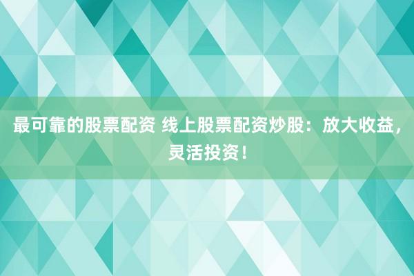 最可靠的股票配资 线上股票配资炒股：放大收益，灵活投资！