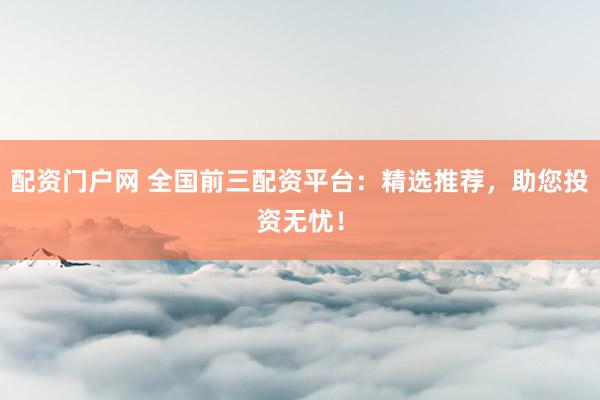 配资门户网 全国前三配资平台：精选推荐，助您投资无忧！