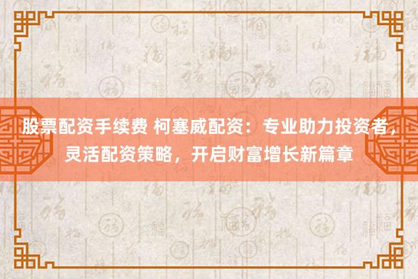 股票配资手续费 柯塞威配资：专业助力投资者，灵活配资策略，开启财富增长新篇章