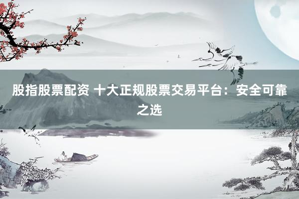 股指股票配资 十大正规股票交易平台：安全可靠之选