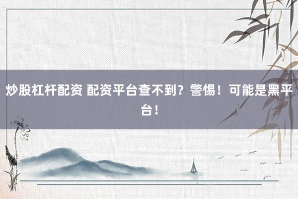 炒股杠杆配资 配资平台查不到？警惕！可能是黑平台！
