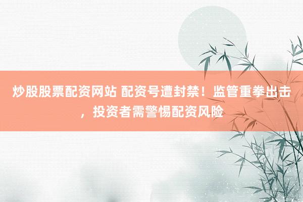 炒股股票配资网站 配资号遭封禁！监管重拳出击，投资者需警惕配资风险