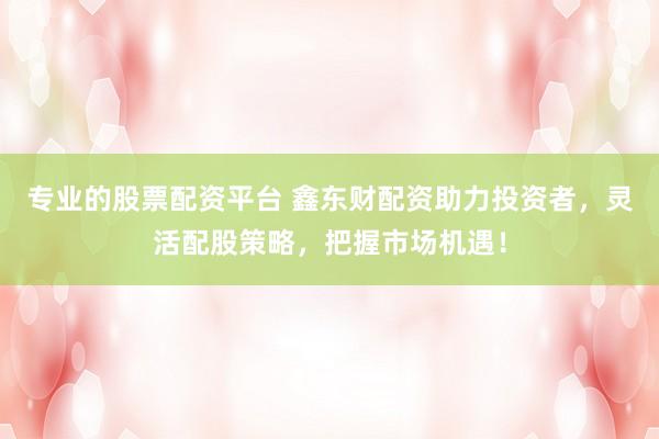 专业的股票配资平台 鑫东财配资助力投资者，灵活配股策略，把握市场机遇！