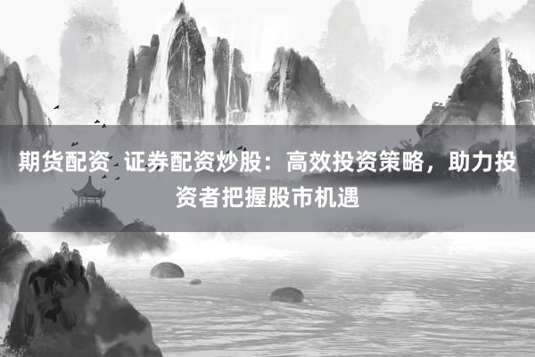 期货配资  证券配资炒股：高效投资策略，助力投资者把握股市机遇