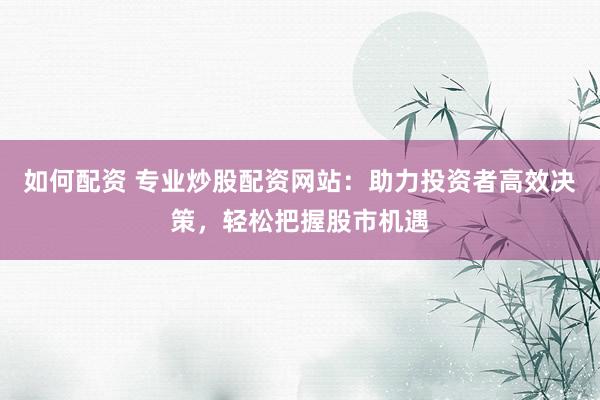 如何配资 专业炒股配资网站：助力投资者高效决策，轻松把握股市机遇