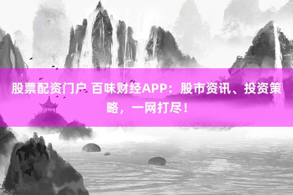 股票配资门户 百味财经APP：股市资讯、投资策略，一网打尽！