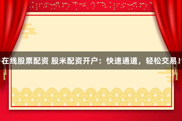 在线股票配资 股米配资开户：快速通道，轻松交易！