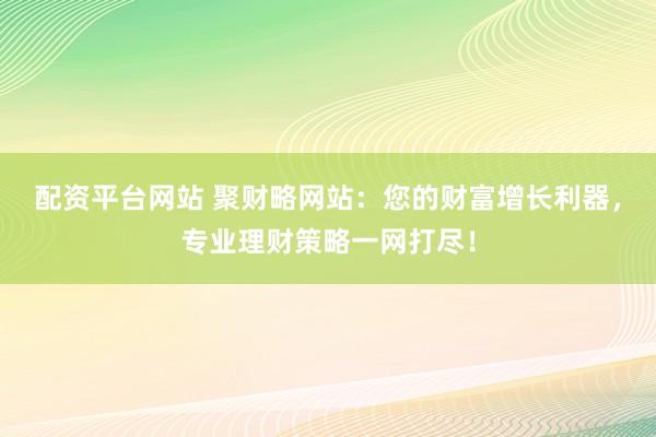 配资平台网站 聚财略网站：您的财富增长利器，专业理财策略一网打尽！