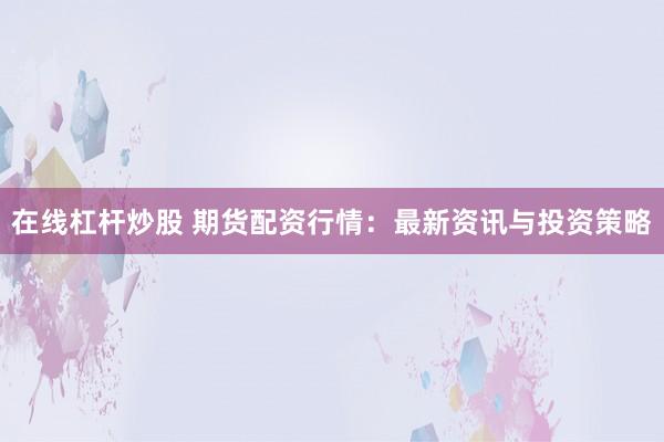 在线杠杆炒股 期货配资行情：最新资讯与投资策略