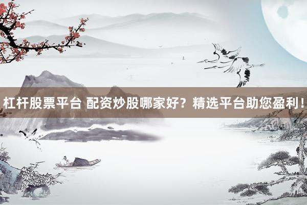 杠杆股票平台 配资炒股哪家好？精选平台助您盈利！