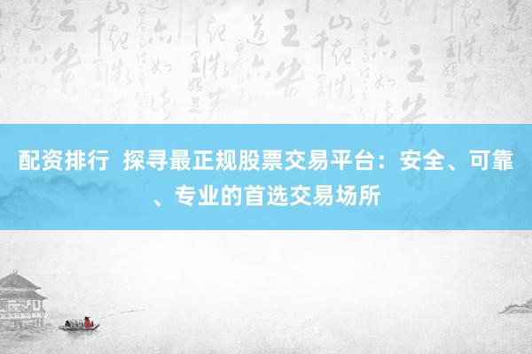 配资排行  探寻最正规股票交易平台：安全、可靠、专业的首选交易场所