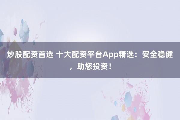 炒股配资首选 十大配资平台App精选：安全稳健，助您投资！