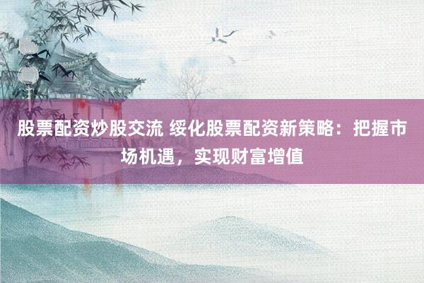 股票配资炒股交流 绥化股票配资新策略：把握市场机遇，实现财富增值