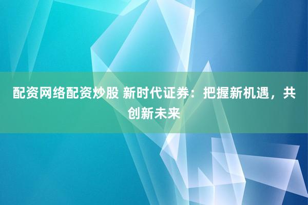配资网络配资炒股 新时代证券：把握新机遇，共创新未来
