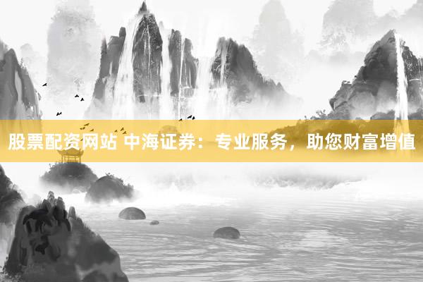 股票配资网站 中海证券：专业服务，助您财富增值