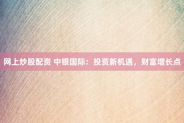 网上炒股配资 中银国际：投资新机遇，财富增长点