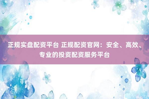 正规实盘配资平台 正规配资官网：安全、高效、专业的投资配资服务平台