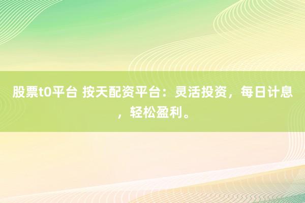 股票t0平台 按天配资平台：灵活投资，每日计息，轻松盈利。