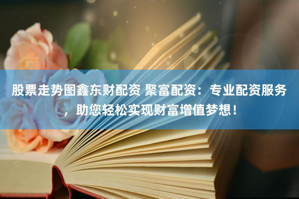 股票走势图鑫东财配资 聚富配资：专业配资服务，助您轻松实现财富增值梦想！