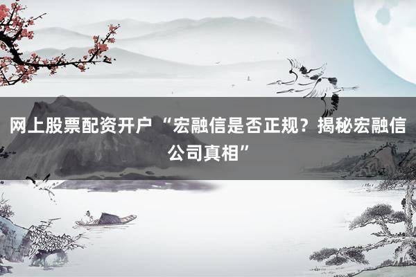 网上股票配资开户 “宏融信是否正规？揭秘宏融信公司真相”