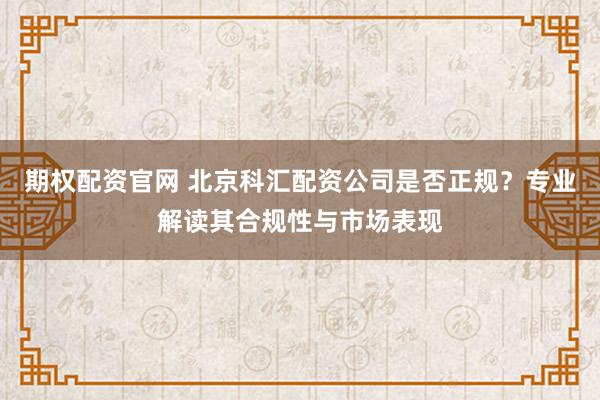 期权配资官网 北京科汇配资公司是否正规？专业解读其合规性与市场表现