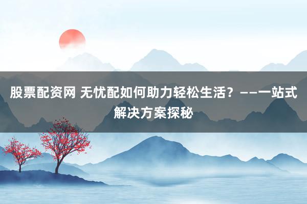 股票配资网 无忧配如何助力轻松生活？——一站式解决方案探秘