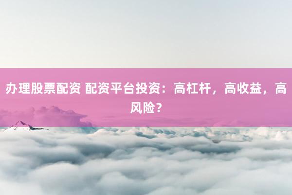 办理股票配资 配资平台投资：高杠杆，高收益，高风险？