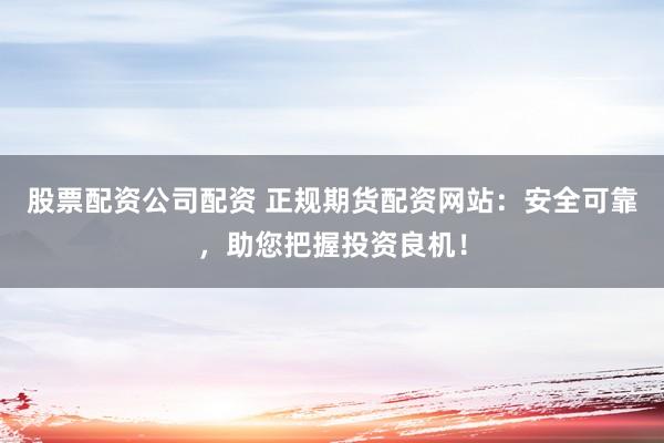 股票配资公司配资 正规期货配资网站：安全可靠，助您把握投资良机！