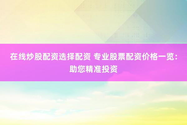 在线炒股配资选择配资 专业股票配资价格一览：助您精准投资