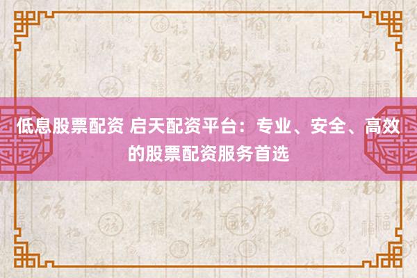 低息股票配资 启天配资平台：专业、安全、高效的股票配资服务首选