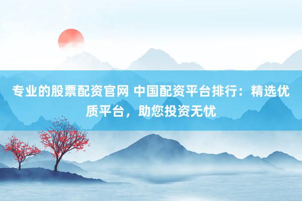 专业的股票配资官网 中国配资平台排行：精选优质平台，助您投资无忧