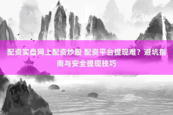 配资实盘网上配资炒股 配资平台提现难？避坑指南与安全提现技巧