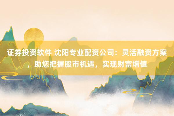 证券投资软件 沈阳专业配资公司：灵活融资方案，助您把握股市机遇，实现财富增值