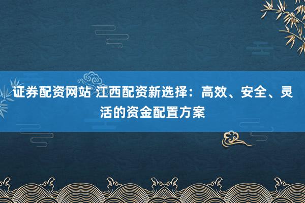 证券配资网站 江西配资新选择：高效、安全、灵活的资金配置方案