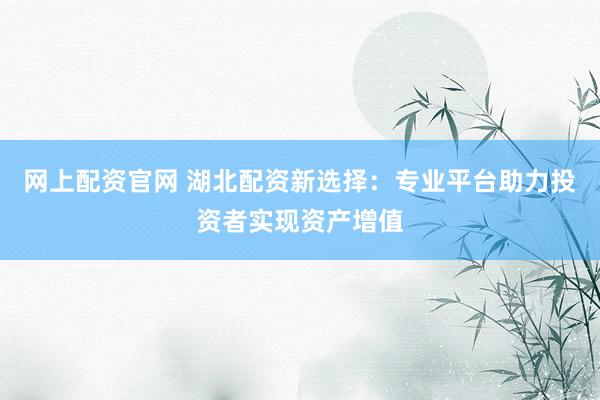 网上配资官网 湖北配资新选择：专业平台助力投资者实现资产增值