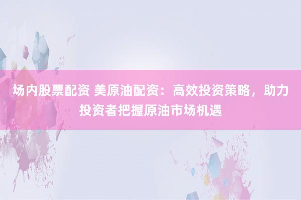 场内股票配资 美原油配资：高效投资策略，助力投资者把握原油市场机遇