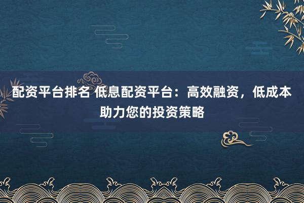 配资平台排名 低息配资平台：高效融资，低成本助力您的投资策略