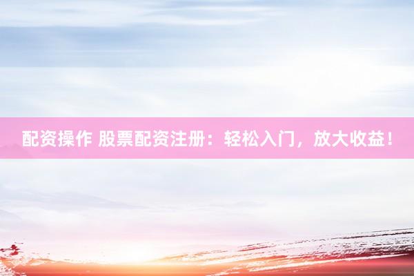 配资操作 股票配资注册：轻松入门，放大收益！